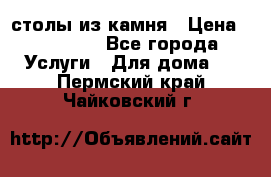 столы из камня › Цена ­ 55 000 - Все города Услуги » Для дома   . Пермский край,Чайковский г.